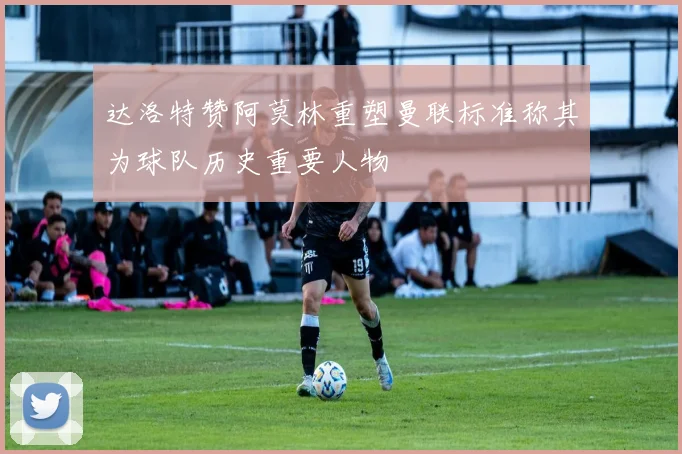 达洛特赞阿莫林重塑曼联标准称其为球队历史重要人物