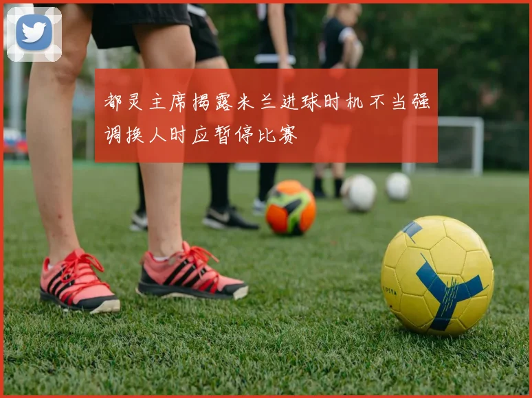 都灵主席揭露米兰进球时机不当强调换人时应暂停比赛