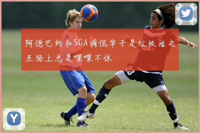 阿德巴约和SGA调侃华子是垃圾话之王场上总是喋喋不休