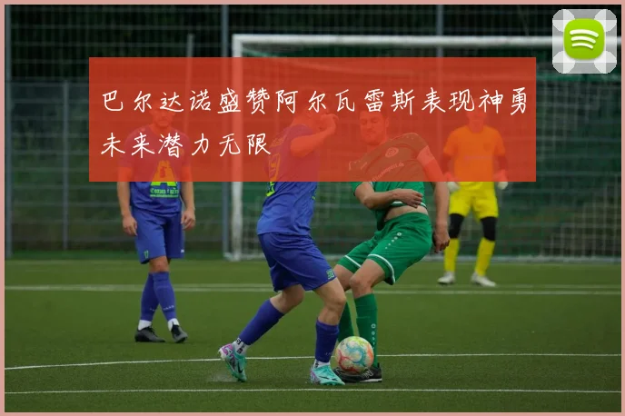 巴尔达诺盛赞阿尔瓦雷斯表现神勇未来潜力无限