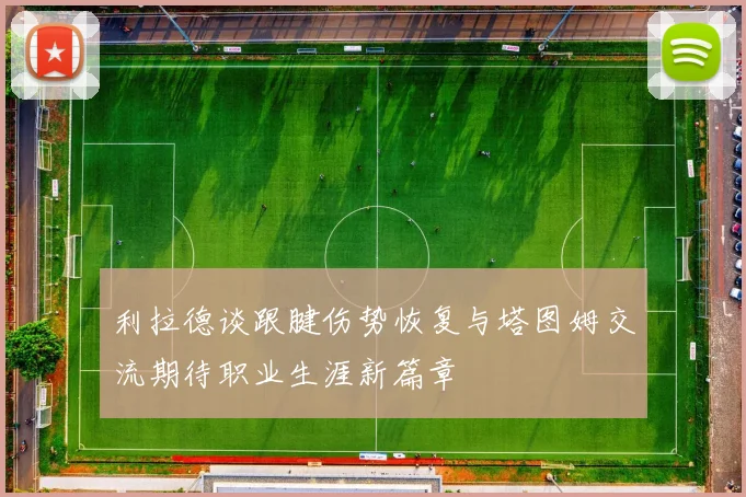 利拉德谈跟腱伤势恢复与塔图姆交流期待职业生涯新篇章