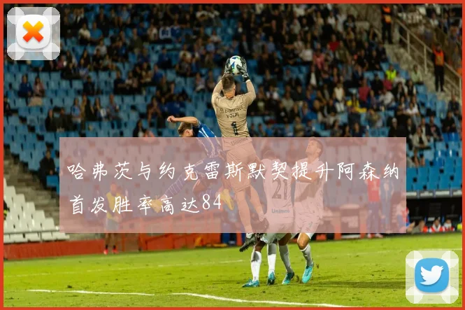 哈弗茨与约克雷斯默契提升阿森纳首发胜率高达84