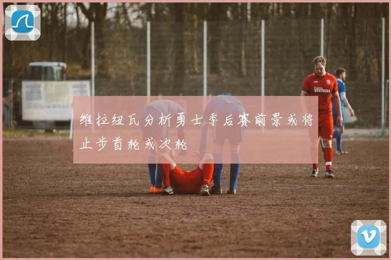 维拉纽瓦分析勇士季后赛前景或将止步首轮或次轮