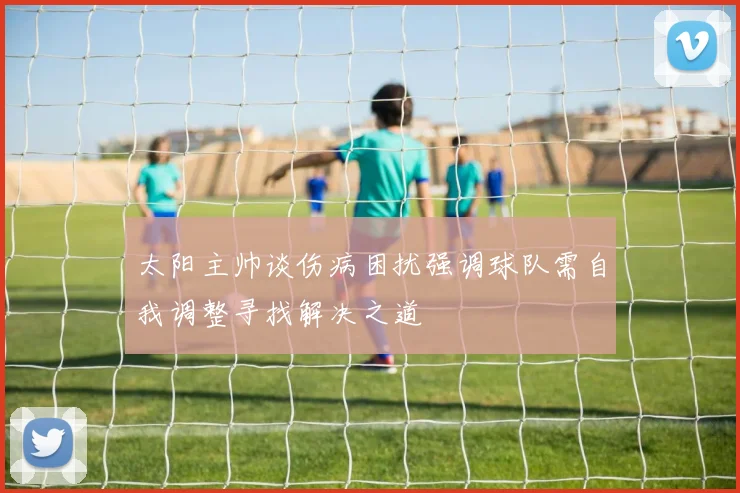 太阳主帅谈伤病困扰强调球队需自我调整寻找解决之道