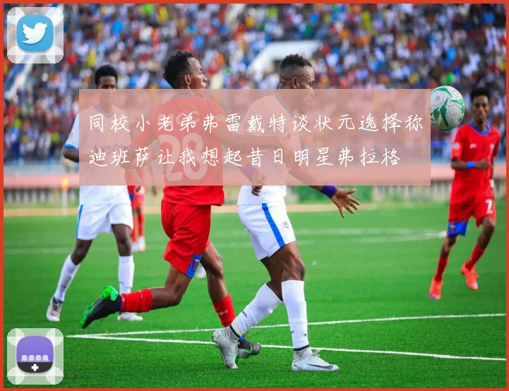 同校小老弟弗雷戴特谈状元选择称迪班萨让我想起昔日明星弗拉格