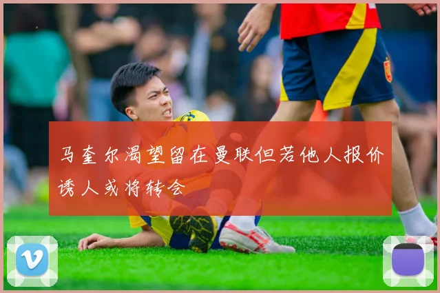 马奎尔渴望留在曼联但若他人报价诱人或将转会