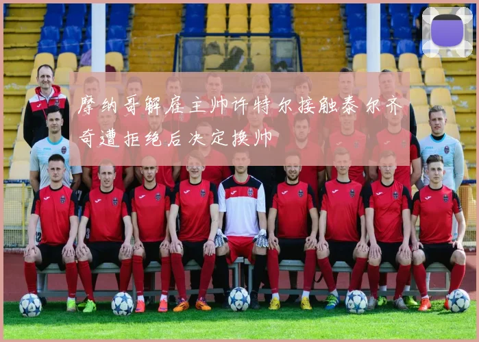 摩纳哥解雇主帅许特尔接触泰尔齐奇遭拒绝后决定换帅