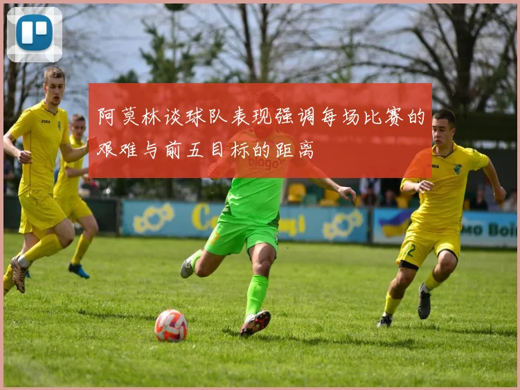 阿莫林谈球队表现强调每场比赛的艰难与前五目标的距离