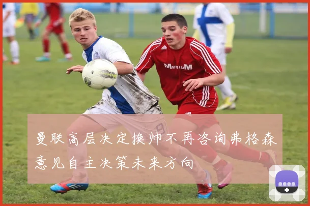 曼联高层决定换帅不再咨询弗格森意见自主决策未来方向