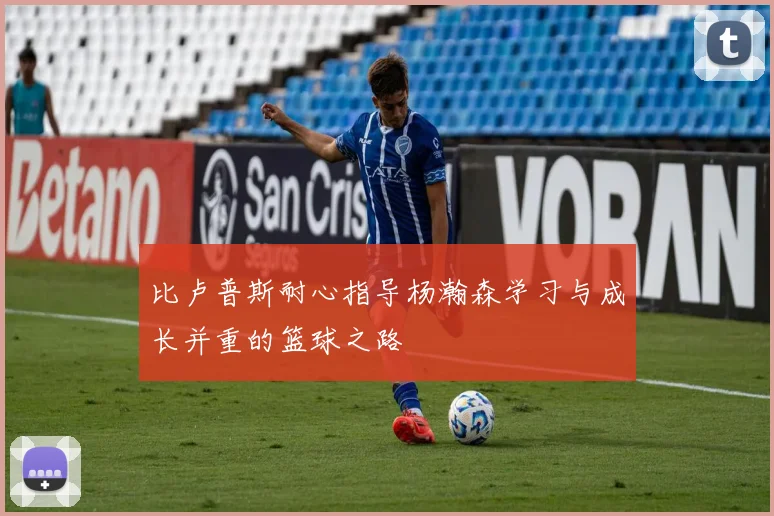比卢普斯耐心指导杨瀚森学习与成长并重的篮球之路