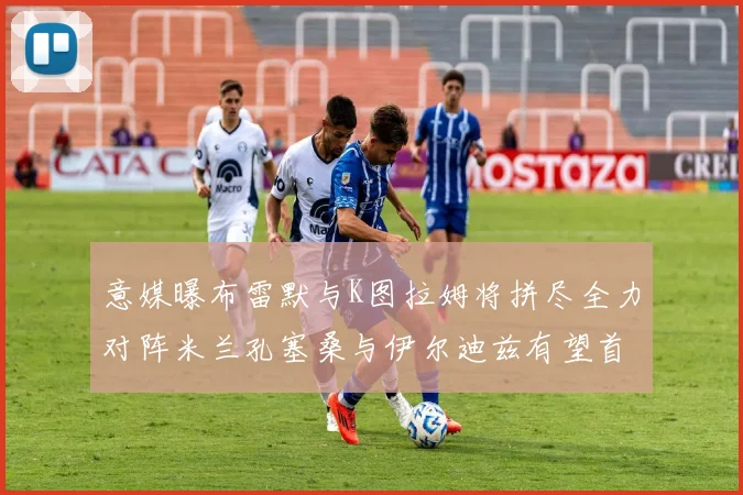 意媒曝布雷默与K图拉姆将拼尽全力对阵米兰孔塞桑与伊尔迪兹有望首发出战