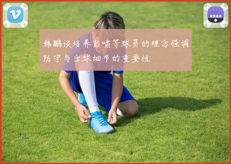 韩鹏谈培养彭啸等球员的理念强调防守与出球细节的重要性