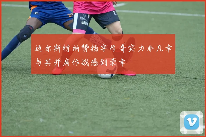 迈尔斯特纳赞扬字母哥实力非凡幸与其并肩作战感到荣幸
