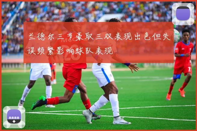 兰德尔三节豪取三双表现出色但失误频繁影响球队表现