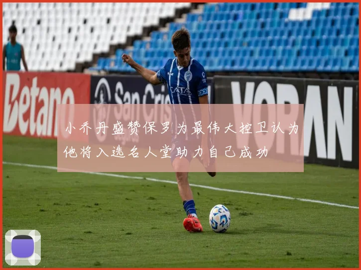 小乔丹盛赞保罗为最伟大控卫认为他将入选名人堂助力自己成功