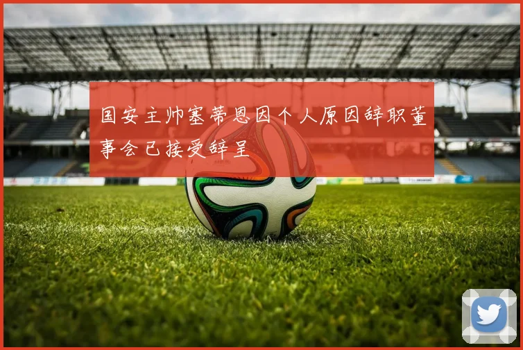 国安主帅塞蒂恩因个人原因辞职董事会已接受辞呈